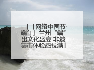 「网络中国节·端午」兰州“端”出文化盛宴 非遗集市体验感拉满