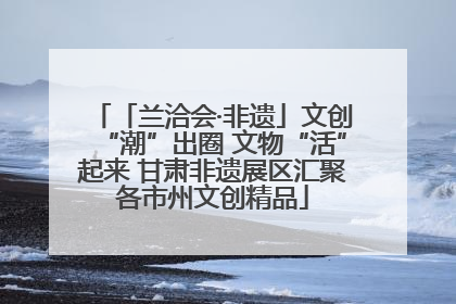 「兰洽会·非遗」文创“潮”出圈 文物“活”起来 甘肃非遗展区汇聚各市州文创精品