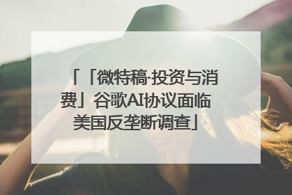 「微特稿·投资与消费」谷歌AI协议面临美国反垄断调查