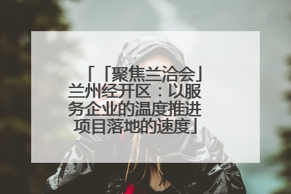 「聚焦兰洽会」兰州经开区：以服务企业的温度推进项目落地的速度