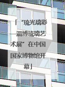 “琉光璃彩—淄博琉璃艺术展”在中国国家博物馆开幕