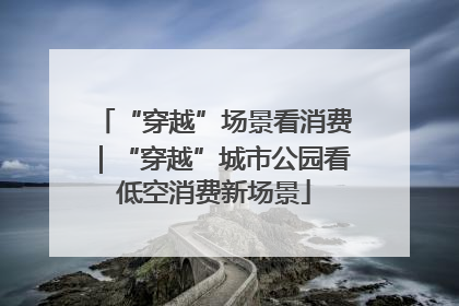 “穿越”场景看消费｜“穿越”城市公园看低空消费新场景
