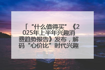 “什么值得买”《2025年上半年兴趣消费趋势报告》发布，解码“心价比”时代兴趣消费新范式