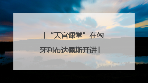 “天宫课堂”在匈牙利布达佩斯开讲