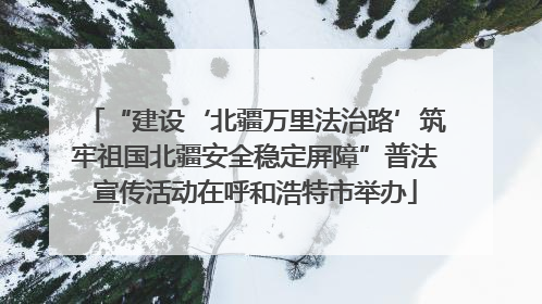 “建设‘北疆万里法治路’筑牢祖国北疆安全稳定屏障”普法宣传活动在呼和浩特市举办