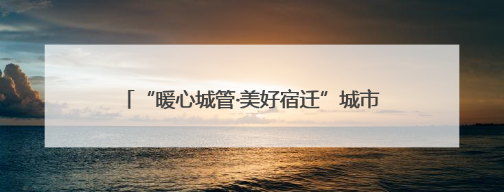 “暖心城管·美好宿迁”城市精细管理“十项行动”来啦！