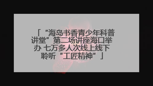 “海岛书香青少年科普讲堂”第二场讲座海口举办 七万多人次线上线下聆听“工匠精神”