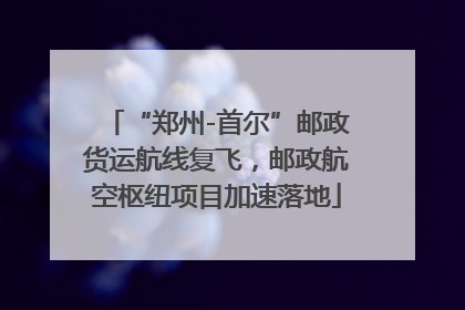 “郑州-首尔”邮政货运航线复飞，邮政航空枢纽项目加速落地