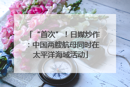 “首次”！日媒炒作：中国两艘航母同时在太平洋海域活动