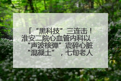 “黑科技”三连击！淮安二院心血管内科以“声波核弹”震碎心脏“混凝土”，七旬老人重获“心”生