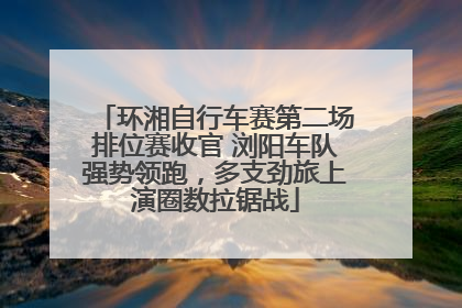 环湘自行车赛第二场排位赛收官 浏阳车队强势领跑，多支劲旅上演圈数拉锯战