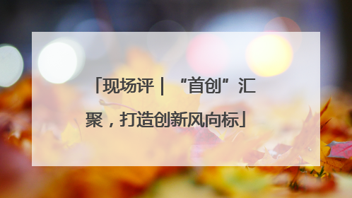 现场评｜“首创”汇聚，打造创新风向标