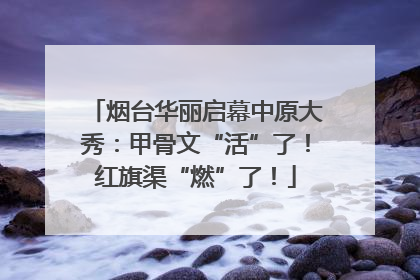 烟台华丽启幕中原大秀：甲骨文“活”了！红旗渠“燃”了！
