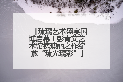 琉璃艺术盛宴国博启幕！彭青艾艺术馆携瑰丽之作绽放“琉光璃彩”