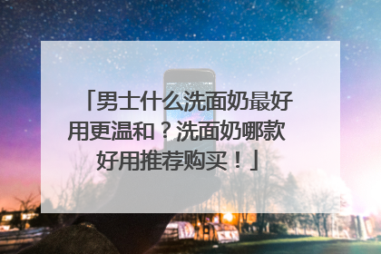 男士什么洗面奶最好用更温和？洗面奶哪款好用推荐购买！