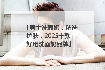 男士洗面奶，精选护肤：2025十款好用洗面奶品牌