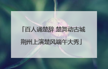 百人诵楚辞 楚舞动古城 荆州上演楚风端午大秀