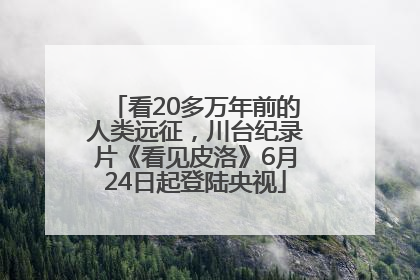 看20多万年前的人类远征，川台纪录片《看见皮洛》6月24日起登陆央视