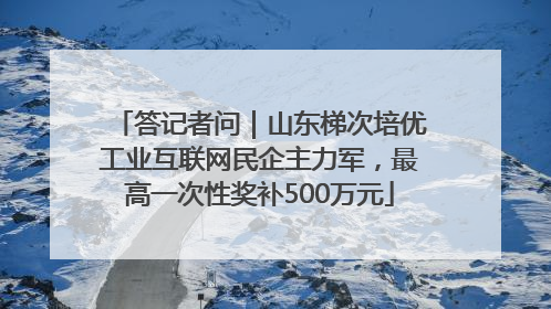 答记者问｜山东梯次培优工业互联网民企主力军，最高一次性奖补500万元