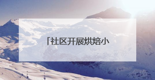 社区开展烘焙小课堂，丰富老年居民精神文化生活