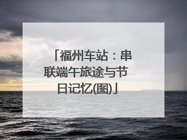 福州车站：串联端午旅途与节日记忆(图)