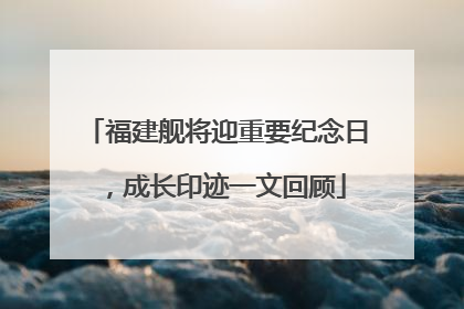 福建舰将迎重要纪念日，成长印迹一文回顾