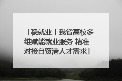 稳就业丨我省高校多维赋能就业服务 精准对接自贸港人才需求
