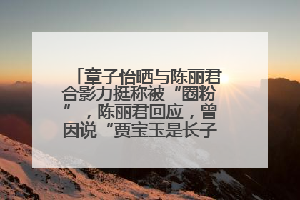 章子怡晒与陈丽君合影力挺称被“圈粉”，陈丽君回应，曾因说“贾宝玉是长子长孙”惹争议