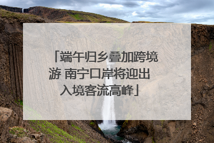 端午归乡叠加跨境游 南宁口岸将迎出入境客流高峰