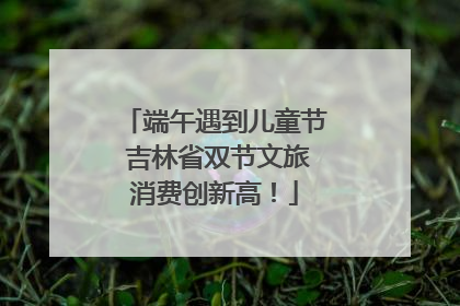 端午遇到儿童节 吉林省双节文旅消费创新高！