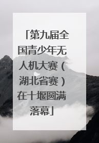 第九届全国青少年无人机大赛（湖北省赛）在十堰圆满落幕