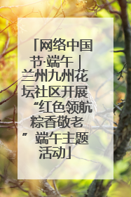 网络中国节·端午｜兰州九州花坛社区开展“红色领航 粽香敬老”端午主题活动