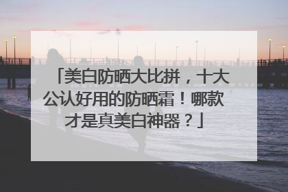 美白防晒大比拼，十大公认好用的防晒霜！哪款才是真美白神器？