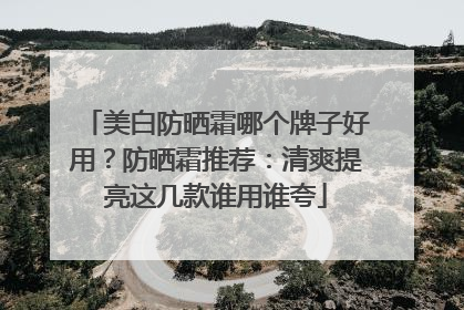 美白防晒霜哪个牌子好用？防晒霜推荐：清爽提亮这几款谁用谁夸