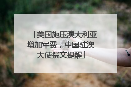 美国施压澳大利亚增加军费，中国驻澳大使撰文提醒