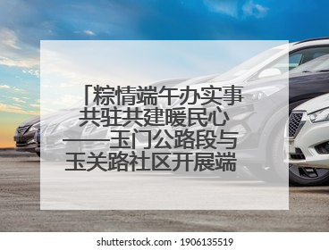 粽情端午办实事 共驻共建暖民心——玉门公路段与玉关路社区开展端午共驻共建活动