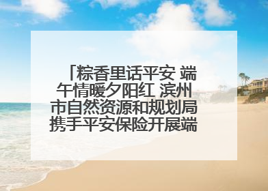 粽香里话平安 端午情暖夕阳红 滨州市自然资源和规划局携手平安保险开展端午主题活动