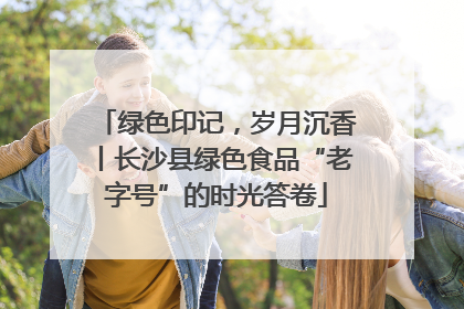 绿色印记，岁月沉香丨长沙县绿色食品“老字号”的时光答卷