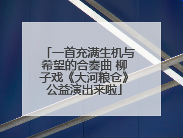 一首充满生机与希望的合奏曲 柳子戏《大河粮仓》公益演出来啦