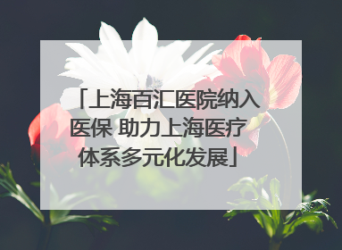 上海百汇医院纳入医保 助力上海医疗体系多元化发展