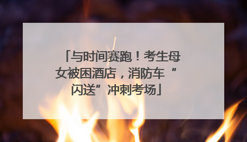 与时间赛跑！考生母女被困酒店，消防车“闪送”冲刺考场