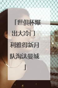 世俱杯爆出大冷门 利雅得新月队淘汰曼城