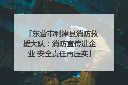 东营市利津县消防救援大队：消防宣传进企业 安全责任再压实