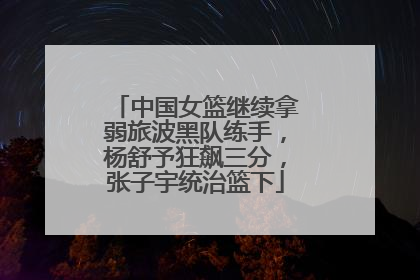 中国女篮继续拿弱旅波黑队练手，杨舒予狂飙三分，张子宇统治篮下