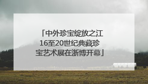 中外珍宝绽放之江 16至20世纪典藏珍宝艺术展在浙博开幕