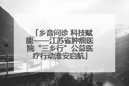 乡音问诊 科技赋能——江苏省肿瘤医院“三乡行”公益医疗行动淮安启航
