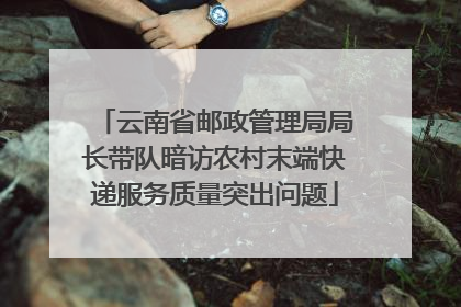 云南省邮政管理局局长带队暗访农村末端快递服务质量突出问题