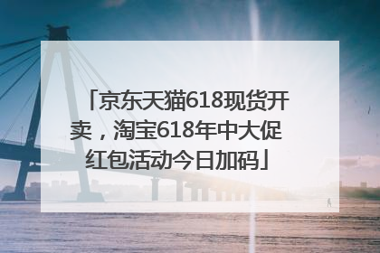 京东天猫618现货开卖，淘宝618年中大促红包活动今日加码