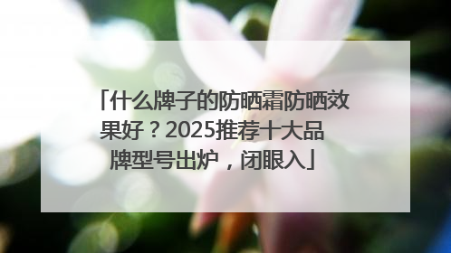 什么牌子的防晒霜防晒效果好？2025推荐十大品牌型号出炉，闭眼入