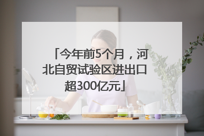 今年前5个月，河北自贸试验区进出口超300亿元